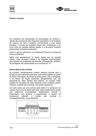 Espírito Santo
_________________________________________________________________________________________________
_________________________________________________________________________________________________
CST
132 Companhia Siderúrgica de Tubarão
Polias e correias
Um mecânico de manutenção foi encarregado de verificar o
estado das correias de três máquinas operatrizes: uma furadeira
de coluna; um torno mecânico convencional e uma plaina
limadora. A correia da furadeira estava com rachaduras, a do
torno tinha as paredes laterais gastas e a da plaina limadora
apresentava vibrações excessivas.
Como o técnico solucionou os problemas? Quais as causas de
tantos problemas?
Nesta aula estudaremos os danos típicos que as correias
sofrem, suas prováveis causas e as soluções recomendadas
para resolver os problemas das correias. Estudaremos, também,
as vantagens das transmissões com correias em "V".
Danos típicos das correias
As correias, inevitavelmente, sofrem esforços durante todo o
tempo em que estiverem operando, pois estão sujeitas às forças
de atrito e de tração. As forças de atrito geram calor e desgaste,
e as forças de tração produzem alongamentos que vão
lasseando-as. Além desses dois fatores, as correias estão
sujeitas às condições do meio ambiente como umidade, poeira,
resíduos, substancias químicas, que podem agredi-las.
Um dano típico que uma correia pode sofrer é a rachadura. As
causas mais comuns deste dano são: altas temperaturas, polias
com diâmetros incompatíveis, deslizamento durante a
transmissão, que provoca o aquecimento, e poeira. As
rachaduras reduzem a tensão das correias e,
consequentemente, a sua eficiência.
 