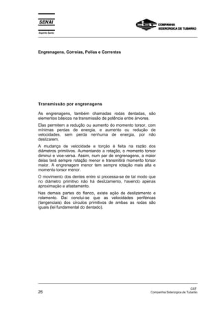 Espírito Santo
_________________________________________________________________________________________________
_________________________________________________________________________________________________
CST
26 Companhia Siderúrgica de Tubarão
Engrenagens, Correias, Polias e Correntes
Transmissão por engrenagens
As engrenagens, também chamadas rodas dentadas, são
elementos básicos na transmissão de potência entre árvores.
Elas permitem a redução ou aumento do momento torsor, com
mínimas perdas de energia, e aumento ou redução de
velocidades, sem perda nenhuma de energia, por não
deslizarem.
A mudança de velocidade e torção é feita na razão dos
diâmetros primitivos. Aumentando a rotação, o momento torsor
diminui e vice-versa. Assim, num par de engrenagens, a maior
delas terá sempre rotação menor e transmitirá momento torsor
maior. A engrenagem menor tem sempre rotação mais alta e
momento torsor menor.
O movimento dos dentes entre si processa-se de tal modo que
no diâmetro primitivo não há deslizamento, havendo apenas
aproximação e afastamento.
Nas demais partes do flanco, existe ação de deslizamento e
rolamento. Daí conclui-se que as velocidades periféricas
(tangenciais) dos círculos primitivos de ambas as rodas são
iguais (lei fundamental do dentado).
 