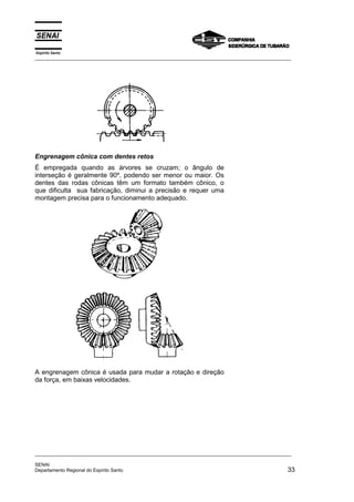Espírito Santo
_________________________________________________________________________________________________
_________________________________________________________________________________________________
SENAI
Departamento Regional do Espírito Santo 33
Engrenagem cônica com dentes retos
É empregada quando as árvores se cruzam; o ângulo de
interseção é geralmente 90º, podendo ser menor ou maior. Os
dentes das rodas cônicas têm um formato também cônico, o
que dificulta sua fabricação, diminui a precisão e requer uma
montagem precisa para o funcionamento adequado.
A engrenagem cônica é usada para mudar a rotação e direção
da força, em baixas velocidades.
 