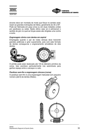 Espírito Santo
_________________________________________________________________________________________________
_________________________________________________________________________________________________
SENAI
Departamento Regional do Espírito Santo 35
árvores deve ser montada de modo que flutue no sentido axial.
Usam-se grandes inclinações de hélice, geralmente de 30 a 45º.
Pode ser fabricada em peça única ou em duas metades unidas
por parafusos ou solda. Neste último caso só é admissível o
sentido de giro no qual as forças axiais são dirigidas uma contra
a outra.
Engrenagem cônica com dentes em espiral
Empregada quando o par de rodas cônicas deve transmitir
grandes potências e girar suavemente, pois com este formato
de dentes consegue-se o engrenamento simultâneo de dois
dentes.
O pinhão pode estar deslocado até 1/8 do diâmetro primitivo da
coroa. Isso acontece particularmente nos automóveis para
ganhar espaço entre a carcaça e o solo.
Parafuso sem-fim e engrenagem côncava (coroa)
O parafuso sem-fim é uma engrenagem helicoidal com pequeno
número (até 6) de dentes (filetes).
 