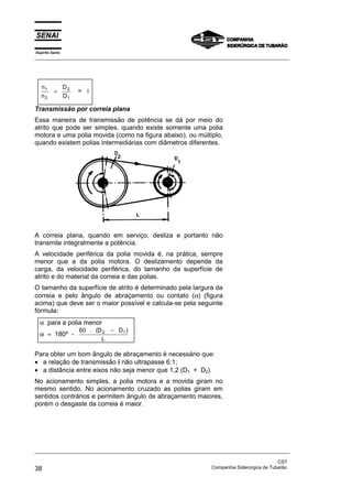 Espírito Santo
_________________________________________________________________________________________________
_________________________________________________________________________________________________
CST
38 Companhia Siderúrgica de Tubarão
n
n
D
D
1
2
2
1
= = i
Transmissão por correia plana
Essa maneira de transmissão de potência se dá por meio do
atrito que pode ser simples, quando existe somente uma polia
motora e uma polia movida (como na figura abaixo), ou múltiplo,
quando existem polias intermediárias com diâmetros diferentes.
A correia plana, quando em serviço, desliza e portanto não
transmite integralmente a potência.
A velocidade periférica da polia movida é, na prática, sempre
menor que a da polia motora. O deslizamento depende da
carga, da velocidade periférica, do tamanho da superfície de
atrito e do material da correia e das polias.
O tamanho da superfície de atrito é determinado pela largura da
correia e pelo ângulo de abraçamento ou contato (α) (figura
acima) que deve ser o maior possível e calcula-se pela seguinte
fórmula:
α para a polia menor
α ≈ 180º -
60 2 1. ( )D D
L
−
Para obter um bom ângulo de abraçamento é necessário que:
• a relação de transmissão i não ultrapasse 6:1;
• a distância entre eixos não seja menor que 1,2 (D1 + D2).
No acionamento simples, a polia motora e a movida giram no
mesmo sentido. No acionamento cruzado as polias giram em
sentidos contrários e permitem ângulo de abraçamento maiores,
porém o desgaste da correia é maior.
 