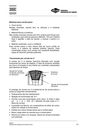 Espírito Santo
_________________________________________________________________________________________________
_________________________________________________________________________________________________
SENAI
Departamento Regional do Espírito Santo 41
Materiais para correia plana
• Couro de boi
Recebe emendas, suporta bem os esforços e é bastante
elásticas.
• Material fibroso e sintéticos
Não recebe emendas (correia sem-fim), própria para forças sem
oscilações, para polia de pequeno diâmetro. Tem por material
base o algodão, o pêlo de camelo, o viscose, o perlon e o
nylon.
• Material combinado, couro e sintéticos
Essa correia possui a face interna feita de couro curtido ao
cromo e a externa de material sintético (perlon). Essa
combinação produz uma correia com excelente flexibilidade,
capas de transmitir grandes potências.
Transmissão por correia em V
A correia em V é inteiriça (sem-fim) fabricada com secção
transversal em forma de trapézio. É feita de borracha revestida
por lona e é formada no seu interior por cordonéis vulcanizados
para absorver as forças.
O emprego da correia em V é preferível ao da correia plana e
possui as seguintes características:
• Praticamente não tem deslizamento.
• Relação de transmissão até 10:1.
• Permite uma boa proximidade entre eixos. O limite é dado
por p = D + 3/2h (D = diâmetro da polia maior e h =
altura da correia).
• A pressão nos flancos, em consequência do efeito de cunha,
triplica em relação à correia plana.
• Partida com menor tensão prévia que a correia plana.
• Menor carga sobre os mancais que a correia plana.
• Elimina os ruídos e os choques, típicos da correia emendada
com grampos.
Secção de Tensão
Cordonéis embutidos
em Borracha
Secção de Compressão
Borracha
Cobertura
de Lonas
 