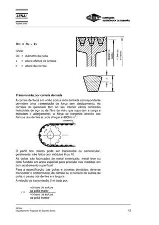 Espírito Santo
_________________________________________________________________________________________________
_________________________________________________________________________________________________
SENAI
Departamento Regional do Espírito Santo 45
Dm = De - 2x
Onde:
De = diâmetro da polia
x = altura efetiva da correia
h = altura da correia
Transmissão por correia dentada
A correia dentada em união com a roda dentada correspondente
permitem uma transmissão de força sem deslizamento. As
correias de qualidade têm no seu interior vários cordonéis
helicoidais de aço ou de fibra de vidro que suportam a carga e
impedem o alongamento. A força se transmite através dos
flancos dos dentes e pode chegar a 400N/cm
2
.’
O perfil dos dentes pode ser trapezoidal ou semicircular,
geralmente, são feitos com módulos 6 ou 10.
As polias são fabricadas de metal sinterizado, metal leve ou
ferro fundido em areia especial para precisão nas medidas em
bom acabamento superficial.
Para a especificação das polias e correias dentadas, deve-se
mencionar o comprimento da correia ou o número de sulcos da
polia, o passo dos dentes e a largura.
A relação de transmissão (i) é dada por:
número de sulcos
da polia maior
número de sulcos
da polia menor
i =
 