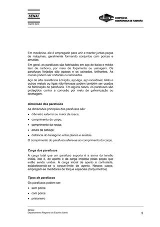 Espírito Santo
_________________________________________________________________________________________________
_________________________________________________________________________________________________
SENAI
Departamento Regional do Espírito Santo 5
Em mecânica, ele é empregado para unir e manter juntas peças
de máquinas, geralmente formando conjuntos com porcas e
arruelas.
Em geral, os parafusos são fabricados em aço de baixo e médio
teor de carbono, por meio de forjamento ou usinagem. Os
parafusos forjados são opacos e os usinados, brilhantes. As
roscas podem ser cortadas ou laminadas.
Aço de alta resistência à tração, aço-liga, aço inoxidável, latão e
outros metais ou ligas não-ferrosas podem também ser usados
na fabricação de parafusos. Em alguns casos, os parafusos são
protegidos contra a corrosão por meio de galvanização ou
cromagem.
Dimensão dos parafusos
As dimensões principais dos parafusos são:
• diâmetro externo ou maior da rosca;
• comprimento do corpo;
• comprimento da rosca;
• altura da cabeça;
• distância do hexágono entre planos e arestas.
O comprimento do parafuso refere-se ao comprimento do corpo.
Carga dos parafusos
A carga total que um parafuso suporta é a soma da tensão
inicial, isto é, do aperto e da carga imposta pelas peças que
estão sendo unidas. A carga inicial de aperto é controlada,
estabelecendo-se o torque-limite de aperto. Nesses casos,
empregam-se medidores de torque especiais (torquímetros).
Tipos de parafusos
Os parafusos podem ser:
• sem porca
• com porca
• prisioneiro
 