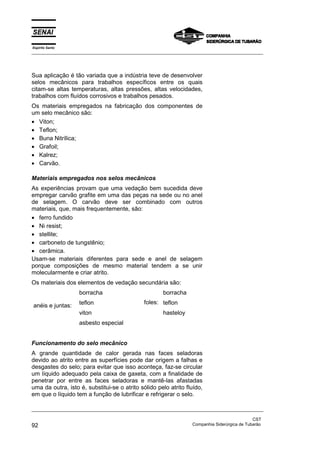Espírito Santo
_________________________________________________________________________________________________
_________________________________________________________________________________________________
CST
92 Companhia Siderúrgica de Tubarão
Sua aplicação é tão variada que a indústria teve de desenvolver
selos mecânicos para trabalhos específicos entre os quais
citam-se altas temperaturas, altas pressões, altas velocidades,
trabalhos com fluídos corrosivos e trabalhos pesados.
Os materiais empregados na fabricação dos componentes de
um selo mecânico são:
• Viton;
• Teflon;
• Buna Nitrílica;
• Grafoil;
• Kalrez;
• Carvão.
Materiais empregados nos selos mecânicos
As experiências provam que uma vedação bem sucedida deve
empregar carvão grafite em uma das peças na sede ou no anel
de selagem. O carvão deve ser combinado com outros
materiais, que, mais frequentemente, são:
• ferro fundido
• Ni resist;
• stellite;
• carboneto de tungstênio;
• cerâmica.
Usam-se materiais diferentes para sede e anel de selagem
porque composições de mesmo material tendem a se unir
molecularmente e criar atrito.
Os materiais dos elementos de vedação secundária são:
anéis e juntas:
borracha
teflon
viton
asbesto especial
foles:
borracha
teflon
hasteloy
Funcionamento do selo mecânico
A grande quantidade de calor gerada nas faces seladoras
devido ao atrito entre as superfícies pode dar origem a falhas e
desgastes do selo; para evitar que isso aconteça, faz-se circular
um líquido adequado pela caixa de gaxeta, com a finalidade de
penetrar por entre as faces seladoras e mantê-las afastadas
uma da outra, isto é, substitui-se o atrito sólido pelo atrito fluído,
em que o líquido tem a função de lubrificar e refrigerar o selo.
 