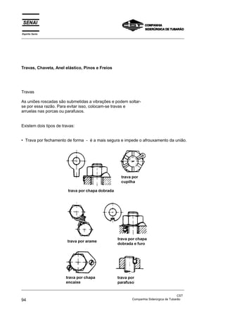 Espírito Santo
_________________________________________________________________________________________________
_________________________________________________________________________________________________
CST
94 Companhia Siderúrgica de Tubarão
Travas, Chaveta, Anel elástico, Pinos e Freios
Travas
As uniões roscadas são submetidas a vibrações e podem soltar-
se por essa razão. Para evitar isso, colocam-se travas e
arruelas nas porcas ou parafusos.
Existem dois tipos de travas:
• Trava por fechamento de forma - é a mais segura e impede o afrouxamento da união.
 