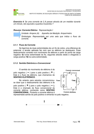 MINISTÉRIO DA EDUCAÇÃO 
SECRETARIA DE EDUCAÇÃO PROFISSIONAL E TECNOLÓGICA 
INSTITUTO FEDERAL DE EDUCAÇÃO CIÊNCIA E TECNOLOGIA DE SANTA CATARINA 
CAMPUS DE ARARANGUÁ 
Exercício 4: Se uma corrente de 2 A passar através de um medidor durante 
um minuto, isto equivale a quantos Coulombs ? 
Resumo: Corrente Elétrica Representação I 
Unidade: Ampere (A) Aparelho de Medição: Amperímetro 
Simbologia: Representado por uma seta que indica o fluxo da 
corrente. 
2.1.1 Fluxo de Corrente 
Se ligarmos às duas extremidades de um fio de cobre, uma diferença de 
potencial, a tensão aplicada faz com que os elétrons se desloquem. Esse 
deslocamento consiste num movimento de elétrons a partir do ponto de carga 
negativa -Q numa extremidade do fio, seguindo através deste e chegando à 
carga positiva +Q na outra extremidade. 
2.1.2 Sentido Eletrônico e Convencional 
O sentido do movimento de elétrons é do 
polo negativo ( – ) para o polo positivo ( + ). 
Este é o fluxo de elétrons, que chamamos de 
SENTIDO ELETRÔNICO. 
No entanto para estudos convencionou-se 
dizer que o deslocamento dos elétrons é do 
polo positivo ( + ) para o polo negativo ( – ). 
Este é o chamado de fluxo convencional da 
corrente elétrica, conhecido como SENTIDO 
CONVENCIONAL. Portanto a corrente elétrica é 
representada saindo do polo positivo e entrando no polo negativo. 
I 
+ - 
Eletricidade Básica Prof. Eng. Giovani Batista de Souza Página: 15 
 