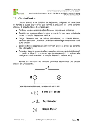 MINISTÉRIO DA EDUCAÇÃO 
SECRETARIA DE EDUCAÇÃO PROFISSIONAL E TECNOLÓGICA 
INSTITUTO FEDERAL DE EDUCAÇÃO CIÊNCIA E TECNOLOGIA DE SANTA CATARINA 
CAMPUS DE ARARANGUÁ 
2.2 Circuito Elétrico 
Circuito elétrico é um conjunto de dispositivo, composto por uma fonte 
de tensão e outros dispositivos que permite a circulação de uma corrente 
elétrica. O circuito elétrico é composto por: 
● Fonte de tensão: responsável em fornecer energia para o sistema; 
● Condutores: responsável em fornecer um caminho com baixa resistência 
para a circulação de corrente elétrica; 
● Carga: Elemento que vai utilizar (transformar) a corrente elétrica, 
limitando este valor ( note que um sistema sem carga corresponde a um 
curto-circuito) 
● Seccionadores: responsáveis em controlar/ bloquear o fluxo da corrente 
(Ex. Interruptor); 
● Proteção: sistema responsável em garantir a segurança da instalação e/ 
ou usuários. Quando ocorrer um evento não permitido no sistema ele 
desliga automaticamente o circuito (Ex. Disjuntor, fusíveis, etc.) 
Através da utilização de símbolos podemos representar um circuito 
elétrico em um desenho. 
Onde foram considerados os seguintes símbolos: 
Eletricidade Básica Prof. Eng. Giovani Batista de Souza Página: 16 
 