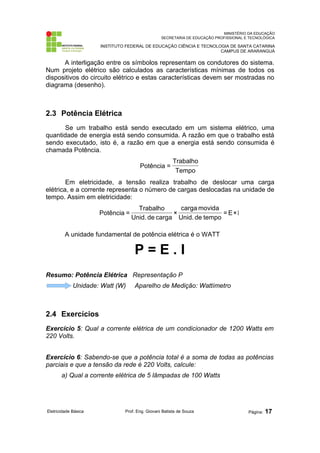 MINISTÉRIO DA EDUCAÇÃO 
SECRETARIA DE EDUCAÇÃO PROFISSIONAL E TECNOLÓGICA 
INSTITUTO FEDERAL DE EDUCAÇÃO CIÊNCIA E TECNOLOGIA DE SANTA CATARINA 
CAMPUS DE ARARANGUÁ 
A interligação entre os símbolos representam os condutores do sistema. 
Num projeto elétrico são calculados as características mínimas de todos os 
dispositivos do circuito elétrico e estas características devem ser mostradas no 
diagrama (desenho). 
2.3 Potência Elétrica 
Se um trabalho está sendo executado em um sistema elétrico, uma 
quantidade de energia está sendo consumida. A razão em que o trabalho está 
sendo executado, isto é, a razão em que a energia está sendo consumida é 
chamada Potência. 
Trabalho 
Tempo 
Potência = 
Em eletricidade, a tensão realiza trabalho de deslocar uma carga 
elétrica, e a corrente representa o número de cargas deslocadas na unidade de 
tempo. Assim em eletricidade: 
=E×I 
carga movida 
× 
Unid. de tempo 
Trabalho 
Unid. de carga 
Potência = 
A unidade fundamental de potência elétrica é o WATT 
P = E . I 
Resumo: Potência Elétrica Representação P 
Unidade: Watt (W) Aparelho de Medição: Wattímetro 
2.4 Exercícios 
Exercício 5: Qual a corrente elétrica de um condicionador de 1200 Watts em 
220 Volts. 
Exercício 6: Sabendo-se que a potência total é a soma de todas as potências 
parciais e que a tensão da rede é 220 Volts, calcule: 
a) Qual a corrente elétrica de 5 lâmpadas de 100 Watts 
Eletricidade Básica Prof. Eng. Giovani Batista de Souza Página: 17 
 