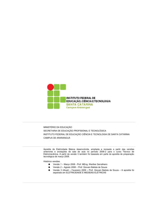 MINISTÉRIO DA EDUCAÇÃO 
SECRETARIA DE EDUCAÇÃO PROFISIONAL E TECNOLÓGICA 
INSTITUTO FEDERAL DE EDUCAÇÃO CIÊNCIA E TECNOLOGIA DE SANTA CATARINA 
CAMPUS DE ARARANGUÁ 
Apostila de Eletricidade Básica desenvolvida, ampliada e revisada a partir das versões 
anteriores e anotações de sala de aula no período 2008-2 para o curso Técnico de 
Eletromecânica. A partir da versão 3 também foi baseada em parte da apostila de preparação 
tecnológica de março 2008. 
Histórico versões: 
● Versão 1 – Março 2008 - Prof. MEng. Werther Serralheiro 
● Versão 2 – Agosto 2008 – Prof. Giovani Batista de Souza 
● Versão 3 (Atual) – Fevereiro 2009 – Prof. Giovani Batista de Souza – A apostila foi 
separada em ELETRICIDADE E MEDIDAS ELÉTRICAS 
 