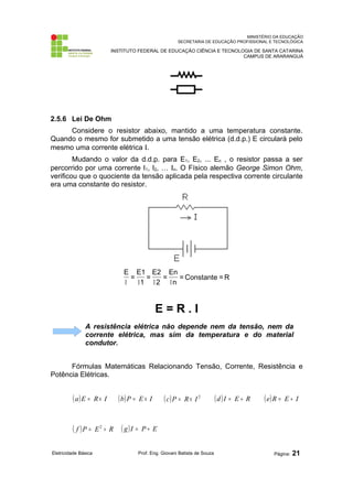 MINISTÉRIO DA EDUCAÇÃO 
SECRETARIA DE EDUCAÇÃO PROFISSIONAL E TECNOLÓGICA 
INSTITUTO FEDERAL DE EDUCAÇÃO CIÊNCIA E TECNOLOGIA DE SANTA CATARINA 
CAMPUS DE ARARANGUÁ 
2.5.6 Lei De Ohm 
Considere o resistor abaixo, mantido a uma temperatura constante. 
Quando o mesmo for submetido a uma tensão elétrica (d.d.p.) E circulará pelo 
mesmo uma corrente elétrica I. 
Mudando o valor da d.d.p. para E1, E2, ... En , o resistor passa a ser 
percorrido por uma corrente I1, I2, … In. O Físico alemão George Simon Ohm, 
verificou que o quociente da tensão aplicada pela respectiva corrente circulante 
era uma constante do resistor. 
E 
I I I I 
En 
= 
2 
= Constante =R 
n 
E1 
= 
E2 
= 
1 
E = R . I 
A resistência elétrica não depende nem da tensão, nem da 
corrente elétrica, mas sim da temperatura e do material 
condutor. 
Fórmulas Matemáticas Relacionando Tensão, Corrente, Resistência e 
Potência Elétricas. 
(a)E = R´ I (b)P = E ´ I (c)P = R´ I 2 (d )I = E ¸ R (e)R = E ¸ I 
( f )P = E2 ¸ R ( g)I = P ¸ E 
Eletricidade Básica Prof. Eng. Giovani Batista de Souza Página: 21 
 