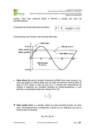 MINISTÉRIO DA EDUCAÇÃO 
SECRETARIA DE EDUCAÇÃO PROFISSIONAL E TECNOLÓGICA 
INSTITUTO FEDERAL DE EDUCAÇÃO CIÊNCIA E TECNOLOGIA DE SANTA CATARINA 
CAMPUS DE ARARANGUÁ 
perdas. Para isso, pode-se elevar e diminuir a tensão por meio de 
transformadores. 
A equação da tensão alternada senoidal é 
V = V × sen(w t + f ) m 
Características da Tensão e da Corrente Alternada 
· Valor eficaz (Vef ou Ief): também chamado de RMS (root mean square), é o 
valor que produz o mesmo efeito que um valor em corrente contínua faria. É 
igual a 0,707 vezes o valor de pico (Vp). A maioria dos instrumentos de 
medida é calibrada em unidades eficazes ou médio-quadráticas, o que 
permite a comparação direta dos valores CC e CA. 
Vef = 
V p 
2 
· Valor médio (Vm): é a tensão média da onda senoidal durante um meio 
ciclo. Geometricamente, corresponde a altura de um retângulo que tem a 
mesma área da senóide. 
Vm = 2 . Vp / p 
Eletricidade Básica Prof. Eng. Giovani Batista de Souza Página: 25 
 