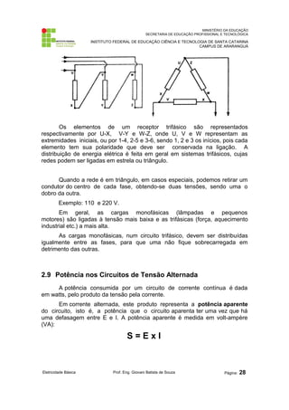 MINISTÉRIO DA EDUCAÇÃO 
SECRETARIA DE EDUCAÇÃO PROFISSIONAL E TECNOLÓGICA 
INSTITUTO FEDERAL DE EDUCAÇÃO CIÊNCIA E TECNOLOGIA DE SANTA CATARINA 
CAMPUS DE ARARANGUÁ 
Os elementos de um receptor trifásico são representados 
respectivamente por U-X, V-Y e W-Z, onde U, V e W representam as 
extremidades iniciais, ou por 1-4, 2-5 e 3-6, sendo 1, 2 e 3 os inícios, pois cada 
elemento tem sua polaridade que deve ser conservada na ligação. A 
distribuição de energia elétrica é feita em geral em sistemas trifásicos, cujas 
redes podem ser ligadas em estrela ou triângulo. 
Quando a rede é em triângulo, em casos especiais, podemos retirar um 
condutor do centro de cada fase, obtendo-se duas tensões, sendo uma o 
dobro da outra. 
Exemplo: 110 e 220 V. 
Em geral, as cargas monofásicas (lâmpadas e pequenos 
motores) são ligadas à tensão mais baixa e as trifásicas (força, aquecimento 
industrial etc.) a mais alta. 
As cargas monofásicas, num circuito trifásico, devem ser distribuídas 
igualmente entre as fases, para que uma não fique sobrecarregada em 
detrimento das outras. 
2.9 Potência nos Circuitos de Tensão Alternada 
A potência consumida por um circuito de corrente contínua é dada 
em watts, pelo produto da tensão pela corrente. 
Em corrente alternada, este produto representa a potência aparente 
do circuito, isto é, a potência que o circuito aparenta ter uma vez que há 
uma defasagem entre E e I. A potência aparente é medida em volt-ampère 
(VA): 
S = E x I 
Eletricidade Básica Prof. Eng. Giovani Batista de Souza Página: 28 
 
