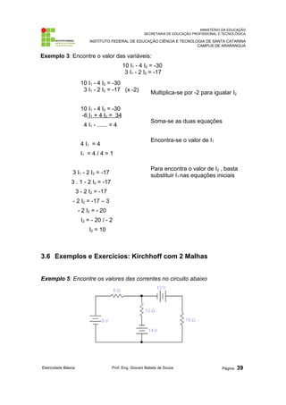 MINISTÉRIO DA EDUCAÇÃO 
SECRETARIA DE EDUCAÇÃO PROFISSIONAL E TECNOLÓGICA 
INSTITUTO FEDERAL DE EDUCAÇÃO CIÊNCIA E TECNOLOGIA DE SANTA CATARINA 
CAMPUS DE ARARANGUÁ 
Exemplo 3: Encontre o valor das variáveis: 
10 I1 - 4 I2 = -30 
3 I1 - 2 I2 = -17 
10 I1 - 4 I2 = -30 
3 I1 - 2 I2 = -17 (x -2) 
10 I1 - 4 I2 = -30 
-6 I1 + 4 I2 = 34 
4 I1 - --------- = 4 
4 I1 = 4 
I1 = 4 / 4 = 1 
3 I1 - 2 I2 = -17 
3 . 1 - 2 I2 = -17 
3 - 2 I2 = -17 
- 2 I2 = -17 – 3 
- 2 I2 = - 20 
I2 = - 20 / - 2 
I2 = 10 
Multiplica-se por -2 para igualar I2 
Soma-se as duas equações 
Encontra-se o valor de I1 
Para encontra o valor de I2 , basta 
substituir I1 nas equações iniciais 
3.6 Exemplos e Exercícios: Kirchhoff com 2 Malhas 
Exemplo 5: Encontre os valores das correntes no circuito abaixo 
Eletricidade Básica Prof. Eng. Giovani Batista de Souza Página: 39 
 
