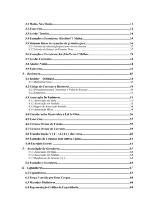 3.1 Malha, Nó e Ramo..........................................................................................................31 
3.2 Exercícios........................................................................................................................32 
3.3 Lei das Tensões...............................................................................................................34 
3.4 Exemplos e Exercícios: Kirchhoff 1 Malha.................................................................35 
3.5 Sistemas linear de equações do primeiro grau.............................................................36 
3.5.1 Método de substituição para resolver este sistema....................................................................37 
3.5.2 Método de Sistema de Primeiro Grau.......................................................................................37 
3.6 Exemplos e Exercícios: Kirchhoff com 2 Malhas.........................................................39 
3.7 Lei das Correntes...........................................................................................................43 
3.8 Análise Nodal..................................................................................................................44 
3.9 Exercícios........................................................................................................................46 
4 - Resistores..................................................................................................................48 
4.1 Resistor – Definição........................................................................................................48 
4.1.1 Resistores Fixos.........................................................................................................................48 
4.2 Código de Cores para Resistores...................................................................................49 
4.2.1 Procedimento para Determinar o Valor do Resistor:................................................................49 
4.2.2 Exercícios..................................................................................................................................51 
4.3 Associação De Resistores...............................................................................................51 
4.3.1 Associação em Série..................................................................................................................51 
4.3.2 Associação em Paralelo.............................................................................................................52 
4.3.3 Regras de Associação Paralelo..................................................................................................54 
4.3.4 Associação Mista.......................................................................................................................54 
4.4 Considerações finais sobre a Lei de Ohm.....................................................................56 
4.5 Exercícios:.......................................................................................................................57 
4.6 Circuito Divisor de Tensão............................................................................................59 
4.7 Circuito Divisor de Corrente.........................................................................................59 
4.8 Transformação Y ( T ) / D ( p ) e vice-versa..................................................................60 
4.9 Exemplos de Circuitos com estrela e delta:..................................................................61 
4.10 Exercício Extras: .........................................................................................................61 
5 - Associação de Geradores.........................................................................................64 
5.1.1 Associação em Série..................................................................................................................64 
5.1.2 Associação em Paralelo.............................................................................................................64 
5.1.3 Rendimento do Gerador ( h )....................................................................................................65 
5.2 Exemplos e Exercícios....................................................................................................65 
6 - Capacitores...............................................................................................................67 
6.1 Capacitância...................................................................................................................67 
6.2 Força Exercida por Duas Cargas..................................................................................68 
6.3 Materiais Dielétricos......................................................................................................68 
6.4 Representação Gráfica da Capacitância.......................................................................69 
 