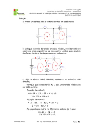 MINISTÉRIO DA EDUCAÇÃO 
SECRETARIA DE EDUCAÇÃO PROFISSIONAL E TECNOLÓGICA 
INSTITUTO FEDERAL DE EDUCAÇÃO CIÊNCIA E TECNOLOGIA DE SANTA CATARINA 
CAMPUS DE ARARANGUÁ 
Solução: 
a) Arbitre um sentido para a corrente elétrica em cada malha; 
b) Coloque os sinais de tensão em cada resistor, considerando que 
a corrente entre no positivo e sai no negativo. Lembro que o sinal de 
das fontes de alimentação permanecem inalterados. 
c) Siga o sentido desta corrente, realizando o somatório das 
tensões; 
Verifique que no resistor de 12 Ω pois uma tensão relacionada 
por cada corrente: 
Equação da malha 1: 
+ 6 – 8 I1 – 12 I1 + 12 I2 + 14 = 0 
20 – 20 I1 + 12 I2 = 0 
Equação da malha 2: 
+ 12 – 18 I2 – 14 - 12 I2 + 12 I1 = 0 
-2 + 12 I1 - 30 I2 = 0 
As equações da malha 1 e 2 formam o sistema de 1o grau: 
20 - 20 I1 + 12 I2 = 0 
-2 + 12 I1 - 30 I2 = 0 
Eletricidade Básica Prof. Eng. Giovani Batista de Souza Página: 40 
 