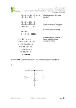 MINISTÉRIO DA EDUCAÇÃO 
SECRETARIA DE EDUCAÇÃO PROFISSIONAL E TECNOLÓGICA 
INSTITUTO FEDERAL DE EDUCAÇÃO CIÊNCIA E TECNOLOGIA DE SANTA CATARINA 
CAMPUS DE ARARANGUÁ 
20 - 20 I1 + 12 I2 = 0 (x 2,5) 
-2 + 12 I1 - 30 I2 = 0 
50 - 50 I1 + 30 I2 = 0 
-2 +12 I1 - 30 I2 = 0 
48 - 38 I1 - --------- = 0 
48 = 38I1 
I1 = 48 / 38 = 1,263 A 
-2 + 12 I1 - 30 I2 = 0 
-2 + 12 . 1.263 - 30 I2 = 0 
-2 + 15.158 - 30 I2 = 0 
+ 13.158 - 30 I2 = 0 
+ 13.158 = + 30 I2 
13.158 / 30 = I2 
I2 = 0,439 A 
Multiplica-se por 2,5 para 
igualar I2 
Soma-se as duas equações 
Encontra-se o valor de I1 
Para encontra o valor de I2 , 
basta substituir I1 nas 
equações iniciais 
Exercício 16: Determine os valores das correntes dos circuitos abaixo: 
a) 
Eletricidade Básica Prof. Eng. Giovani Batista de Souza Página: 41 
 