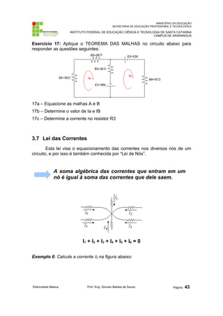 MINISTÉRIO DA EDUCAÇÃO 
SECRETARIA DE EDUCAÇÃO PROFISSIONAL E TECNOLÓGICA 
INSTITUTO FEDERAL DE EDUCAÇÃO CIÊNCIA E TECNOLOGIA DE SANTA CATARINA 
CAMPUS DE ARARANGUÁ 
Exercício 17: Aplique o TEOREMA DAS MALHAS no circuito abaixo para 
responder as questões seguintes: 
17a – Equacione as malhas A e B 
17b – Determine o valor de Ia e IB 
17c – Determine a corrente no resistor R3 
3.7 Lei das Correntes 
Esta lei visa o equacionamento das correntes nos diversos nós de um 
circuito, e por isso é também conhecida por “Lei de Nós”. 
A soma algébrica das correntes que entram em um 
nó é igual à soma das correntes que dele saem. 
I1 + I2 + I3 + I4 + I5 + I6 = 0 
Exemplo 6: Calcule a corrente I2 na figura abaixo: 
Eletricidade Básica Prof. Eng. Giovani Batista de Souza Página: 43 
 