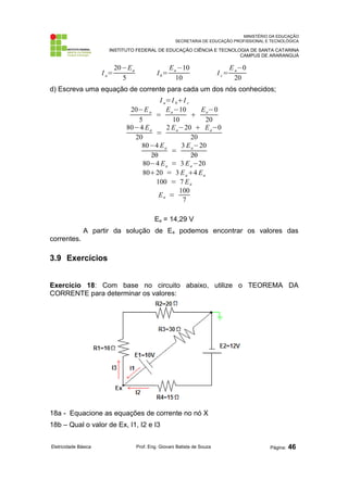 MINISTÉRIO DA EDUCAÇÃO 
SECRETARIA DE EDUCAÇÃO PROFISSIONAL E TECNOLÓGICA 
INSTITUTO FEDERAL DE EDUCAÇÃO CIÊNCIA E TECNOLOGIA DE SANTA CATARINA 
CAMPUS DE ARARANGUÁ 
I a= 
20−Ea 
5 
Ib= 
Ea−10 
10 
I c= 
Ea−0 
20 
d) Escreva uma equação de corrente para cada um dos nós conhecidos; 
I a=I bI c 
20−Ea 
5 = 
Ea−10 
10  
Ea−0 
20 
80−4 Ea 
20 = 
2 Ea−20  Ea−0 
20 
80−4 Ea 
20 = 
3 Ea−20 
20 
80−4 Ea = 3 Ea−20 
8020 = 3 Ea4 Ea 
100 = 7 Ea 
Ea = 
100 
7 
Ea = 14,29 V 
A partir da solução de Ea podemos encontrar os valores das 
correntes. 
3.9 Exercícios 
Exercício 18: Com base no circuito abaixo, utilize o TEOREMA DA 
CORRENTE para determinar os valores: 
18a - Equacione as equações de corrente no nó X 
18b – Qual o valor de Ex, I1, I2 e I3 
Eletricidade Básica Prof. Eng. Giovani Batista de Souza Página: 46 
 