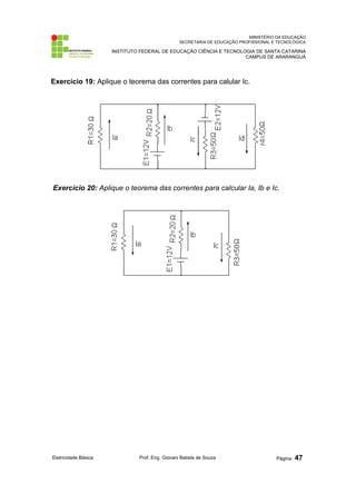 MINISTÉRIO DA EDUCAÇÃO 
SECRETARIA DE EDUCAÇÃO PROFISSIONAL E TECNOLÓGICA 
INSTITUTO FEDERAL DE EDUCAÇÃO CIÊNCIA E TECNOLOGIA DE SANTA CATARINA 
CAMPUS DE ARARANGUÁ 
Exercício 19: Aplique o teorema das correntes para calular Ic. 
Exercício 20: Aplique o teorema das correntes para calcular Ia, Ib e Ic. 
Eletricidade Básica Prof. Eng. Giovani Batista de Souza Página: 47 
 