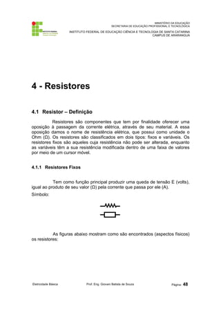 MINISTÉRIO DA EDUCAÇÃO 
SECRETARIA DE EDUCAÇÃO PROFISSIONAL E TECNOLÓGICA 
INSTITUTO FEDERAL DE EDUCAÇÃO CIÊNCIA E TECNOLOGIA DE SANTA CATARINA 
CAMPUS DE ARARANGUÁ 
4 - Resistores 
4.1 Resistor – Definição 
Resistores são componentes que tem por finalidade oferecer uma 
oposição à passagem da corrente elétrica, através de seu material. A essa 
oposição damos o nome de resistência elétrica, que possui como unidade o 
Ohm (Ω). Os resistores são classificados em dois tipos: fixos e variáveis. Os 
resistores fixos são aqueles cuja resistência não pode ser alterada, enquanto 
as variáveis têm a sua resistência modificada dentro de uma faixa de valores 
por meio de um cursor móvel. 
4.1.1 Resistores Fixos 
Tem como função principal produzir uma queda de tensão E (volts), 
igual ao produto de seu valor (Ω) pela corrente que passa por ele (A). 
Símbolo: 
As figuras abaixo mostram como são encontrados (aspectos físicos) 
os resistores: 
Eletricidade Básica Prof. Eng. Giovani Batista de Souza Página: 48 
 