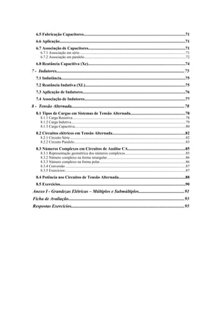 6.5 Fabricação Capacitores.................................................................................................71 
6.6 Aplicação.........................................................................................................................71 
6.7 Associação de Capacitores.............................................................................................71 
6.7.1 Associação em série..................................................................................................................71 
6.7.2 Associação em paralelo.............................................................................................................72 
6.8 Reatância Capacitiva (Xc).............................................................................................74 
7 - Indutores...................................................................................................................75 
7.1 Indutância.......................................................................................................................75 
7.2 Reatância Indutiva (XL)................................................................................................75 
7.3 Aplicação de Indutores..................................................................................................76 
7.4 Associação de Indutores.................................................................................................77 
8 - Tensão Alternada.....................................................................................................78 
8.1 Tipos de Cargas em Sistemas de Tensão Alternada....................................................78 
8.1.1 Carga Resistiva..........................................................................................................................78 
8.1.2 Carga Indutiva...........................................................................................................................79 
8.1.3 Carga Capacitiva.......................................................................................................................80 
8.2 Circuitos elétricos em Tensão Alternada......................................................................82 
8.2.1 Circuito Série.............................................................................................................................82 
8.2.2 Circuito Paralelo........................................................................................................................83 
8.3 Números Complexos em Circuitos de Análise CA.......................................................85 
8.3.1 Representação geométrica dos números complexos.................................................................85 
8.3.2 Número complexo na forma retangular.....................................................................................86 
8.3.3 Número complexo na forma polar.............................................................................................86 
8.3.4 Conversão .................................................................................................................................87 
8.3.5 Exercícios:.................................................................................................................................87 
8.4 Potência nos Circuitos de Tensão Alternada................................................................88 
8.5 Exercícios........................................................................................................................90 
Anexo I - Grandezas Elétricas – Múltiplos e Submúltiplos.........................................91 
Ficha de Avaliação........................................................................................................93 
Respostas Exercícios.....................................................................................................95 
 