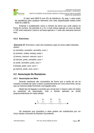MINISTÉRIO DA EDUCAÇÃO 
SECRETARIA DE EDUCAÇÃO PROFISSIONAL E TECNOLÓGICA 
INSTITUTO FEDERAL DE EDUCAÇÃO CIÊNCIA E TECNOLOGIA DE SANTA CATARINA 
CAMPUS DE ARARANGUÁ 
O valor será 5600 Ώ com 5% de tolerância. Ou seja, o valor exato 
da resistência para qualquer elemento com esta especificação estará entre 
5320 Ώ a 5880 Ώ. 
Entenda o multiplicador como o número de zeros que você coloca na 
frente do número. No exemplo é o 10, e você coloca apenas um zero se fosse 
o 100 você colocaria 2 zeros e se fosse apenas o 1 você não colocaria nenhum 
zero. 
4.2.2 Exercícios 
Exercício 21: Encontre o valor dos resistores cujas as cores estão indicadas 
abaixo: 
a) vermelho, vermelho, vermelho, ouro = 
b) amarelo, violeta, laranja, prata = 
c) branco, marrom, marrom, ouro = 
d) marrom, preto, vermelho, ouro = 
e) verde, vermelho, preto, ouro = 
f) laranja, preto, ouro, ouro = 
g) marrom, preto, ouro, ouro = 
4.3 Associação De Resistores 
4.3.1 Associação em Série 
Quando resistores são conectados de forma que a saída de um se 
conecte a entrada de outro e assim sucessivamente em uma única linha, diz-se 
que os mesmos estão formando uma ligação série. 
Neste tipo de ligação a corrente que circula tem o mesmo valor em todos 
os resistores da associação, mas a tensão aplicada se divide 
proporcionalmente em cada resistor. 
Os resistores que compõem a série podem ser substituídos por um 
único resistor chamado de Resistor Equivalente. 
Eletricidade Básica Prof. Eng. Giovani Batista de Souza Página: 51 
 