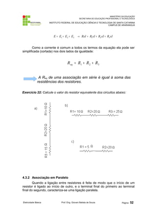MINISTÉRIO DA EDUCAÇÃO 
SECRETARIA DE EDUCAÇÃO PROFISSIONAL E TECNOLÓGICA 
INSTITUTO FEDERAL DE EDUCAÇÃO CIÊNCIA E TECNOLOGIA DE SANTA CATARINA 
CAMPUS DE ARARANGUÁ 
1 2 3 E = E + E + E RxI R xI R xI R xI 1 2 3 ® = + + 
Como a corrente é comum a todos os termos da equação ela pode ser 
simplificada (cortada) nos dois lados da igualdade: 
1 2 3 R R R R eq = + + 
A Req de uma associação em série é igual à soma das 
resistências dos resistores. 
Exercício 22: Calcule o valor do resistor equivalente dos circuitos abaixo: 
4.3.2 Associação em Paralelo 
Quando a ligação entre resistores é feita de modo que o início de um 
resistor é ligado ao início de outro, e o terminal final do primeiro ao terminal 
final do segundo, caracteriza-se uma ligação paralela. 
Eletricidade Básica Prof. Eng. Giovani Batista de Souza Página: 52 
 