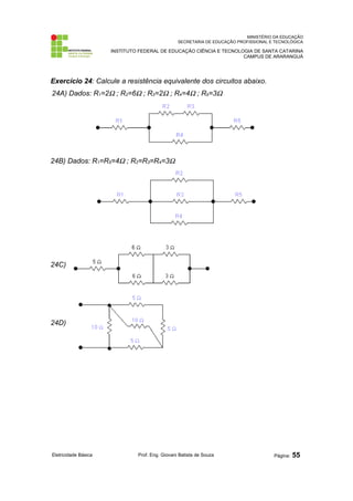 MINISTÉRIO DA EDUCAÇÃO 
SECRETARIA DE EDUCAÇÃO PROFISSIONAL E TECNOLÓGICA 
INSTITUTO FEDERAL DE EDUCAÇÃO CIÊNCIA E TECNOLOGIA DE SANTA CATARINA 
CAMPUS DE ARARANGUÁ 
Exercício 24: Calcule a resistência equivalente dos circuitos abaixo. 
24A) Dados: R1=2W ; R2=6W ; R3=2W ; R4=4W ; R5=3W 
24B) Dados: R1=R5=4W ; R2=R3=R4=3W 
24C) 
24D) 
Eletricidade Básica Prof. Eng. Giovani Batista de Souza Página: 55 
 