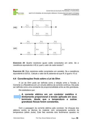 MINISTÉRIO DA EDUCAÇÃO 
SECRETARIA DE EDUCAÇÃO PROFISSIONAL E TECNOLÓGICA 
INSTITUTO FEDERAL DE EDUCAÇÃO CIÊNCIA E TECNOLOGIA DE SANTA CATARINA 
CAMPUS DE ARARANGUÁ 
24E) 
24F) 
Exercício 25: Quatro resistores iguais estão conectados em série. Se a 
resistência equivalente é 49 W, qual o valor de cada resistor? 
Exercício 26: Dois resistores estão conectados em paralelo. Se a resistência 
equivalente é 6,67W . Calcule o valor de R2 sabendo-se que R1 é igual a 10 W. 
4.4 Considerações finais sobre a Lei de Ohm 
A Lei de Ohm pode ser definida como a relação entre a Tensão, a 
Corrente e a Resistência em um circuito elétrico de corrente contínua. Ela pode 
ser definida como uma constante de proporcionalidade entre as três grandezas. 
Ela estabelece que: 
A corrente elétrica em um condutor metálico é 
diretamente proporcional à tensão aplicada em seus 
terminais, desde que a temperatura e outras 
grandezas físicas forem constantes. 
Com a passagem da corrente elétrica pelo condutor, há choques dos 
elétrons contra os átomos do material, com conseqüente aumento da 
temperatura (efeito Joule). Este fato acarreta dois fenômenos opostos no 
Eletricidade Básica Prof. Eng. Giovani Batista de Souza Página: 56 
 