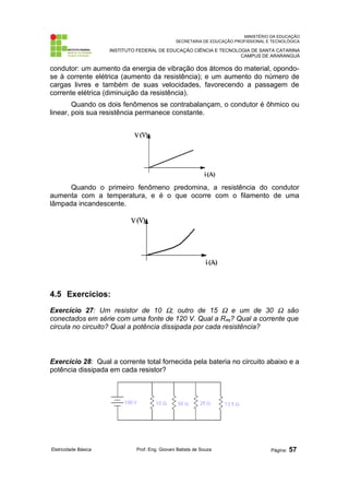 MINISTÉRIO DA EDUCAÇÃO 
SECRETARIA DE EDUCAÇÃO PROFISSIONAL E TECNOLÓGICA 
INSTITUTO FEDERAL DE EDUCAÇÃO CIÊNCIA E TECNOLOGIA DE SANTA CATARINA 
CAMPUS DE ARARANGUÁ 
condutor: um aumento da energia de vibração dos átomos do material, opondo-se 
à corrente elétrica (aumento da resistência); e um aumento do número de 
cargas livres e também de suas velocidades, favorecendo a passagem de 
corrente elétrica (diminuição da resistência). 
Quando os dois fenômenos se contrabalançam, o condutor é ôhmico ou 
linear, pois sua resistência permanece constante. 
Quando o primeiro fenômeno predomina, a resistência do condutor 
aumenta com a temperatura, e é o que ocorre com o filamento de uma 
lâmpada incandescente. 
4.5 Exercícios: 
Exercício 27: Um resistor de 10 W; outro de 15 W e um de 30 W são 
conectados em série com uma fonte de 120 V. Qual a Req? Qual a corrente que 
circula no circuito? Qual a potência dissipada por cada resistência? 
Exercício 28: Qual a corrente total fornecida pela bateria no circuito abaixo e a 
potência dissipada em cada resistor? 
Eletricidade Básica Prof. Eng. Giovani Batista de Souza Página: 57 
 