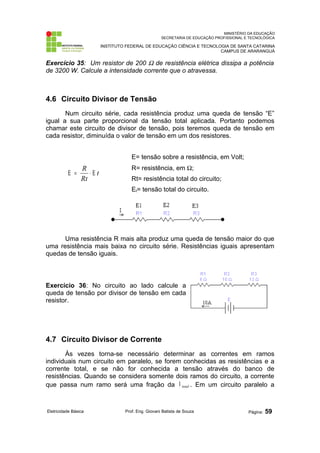 MINISTÉRIO DA EDUCAÇÃO 
SECRETARIA DE EDUCAÇÃO PROFISSIONAL E TECNOLÓGICA 
INSTITUTO FEDERAL DE EDUCAÇÃO CIÊNCIA E TECNOLOGIA DE SANTA CATARINA 
CAMPUS DE ARARANGUÁ 
Exercício 35: Um resistor de 200 W de resistência elétrica dissipa a potência 
de 3200 W. Calcule a intensidade corrente que o atravessa. 
4.6 Circuito Divisor de Tensão 
Num circuito série, cada resistência produz uma queda de tensão “E” 
igual a sua parte proporcional da tensão total aplicada. Portanto podemos 
chamar este circuito de divisor de tensão, pois teremos queda de tensão em 
cada resistor, diminuída o valor de tensão em um dos resistores. 
t 
E = R × E 
Rt 
E= tensão sobre a resistência, em Volt; 
R= resistência, em W; 
Rt= resistência total do circuito; 
Et= tensão total do circuito. 
Uma resistência R mais alta produz uma queda de tensão maior do que 
uma resistência mais baixa no circuito série. Resistências iguais apresentam 
quedas de tensão iguais. 
Exercício 36: No circuito ao lado calcule a 
queda de tensão por divisor de tensão em cada 
resistor. 
4.7 Circuito Divisor de Corrente 
Às vezes torna-se necessário determinar as correntes em ramos 
individuais num circuito em paralelo, se forem conhecidas as resistências e a 
corrente total, e se não for conhecida a tensão através do banco de 
resistências. Quando se considera somente dois ramos do circuito, a corrente 
que passa num ramo será uma fração da total I . Em um circuito paralelo a 
Eletricidade Básica Prof. Eng. Giovani Batista de Souza Página: 59 
 