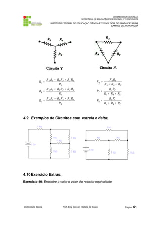 MINISTÉRIO DA EDUCAÇÃO 
SECRETARIA DE EDUCAÇÃO PROFISSIONAL E TECNOLÓGICA 
INSTITUTO FEDERAL DE EDUCAÇÃO CIÊNCIA E TECNOLOGIA DE SANTA CATARINA 
CAMPUS DE ARARANGUÁ 
R = R R + R R + 
R R 
X Y Y Z Z X 
R 
R = R R + R R + 
R R 
X Y Y Z Z X 
R 
R = R R + R R + 
R R 
X Y Y Z Z X 
X 
C 
Y 
B 
Z 
A 
R 
R R R 
A B 
R R R 
R R R 
A C 
R R R 
R R R 
B C 
A B C 
Z 
A B C 
Y 
A B C 
X 
R + R + 
R 
= 
+ + 
= 
+ + 
= 
4.9 Exemplos de Circuitos com estrela e delta: 
4.10Exercício Extras: 
Exercício 40: Encontre o valor o valor do resistor equivalente 
Eletricidade Básica Prof. Eng. Giovani Batista de Souza Página: 61 
 