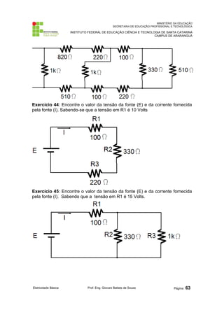 MINISTÉRIO DA EDUCAÇÃO 
SECRETARIA DE EDUCAÇÃO PROFISSIONAL E TECNOLÓGICA 
INSTITUTO FEDERAL DE EDUCAÇÃO CIÊNCIA E TECNOLOGIA DE SANTA CATARINA 
CAMPUS DE ARARANGUÁ 
Exercício 44: Encontre o valor da tensão da fonte (E) e da corrente fornecida 
pela fonte (I). Sabendo-se que a tensão em R1 é 10 Volts 
Exercício 45: Encontre o valor da tensão da fonte (E) e da corrente fornecida 
pela fonte (I). Sabendo que a tensão em R1 é 15 Volts. 
Eletricidade Básica Prof. Eng. Giovani Batista de Souza Página: 63 
 