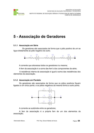 MINISTÉRIO DA EDUCAÇÃO 
SECRETARIA DE EDUCAÇÃO PROFISSIONAL E TECNOLÓGICA 
INSTITUTO FEDERAL DE EDUCAÇÃO CIÊNCIA E TECNOLOGIA DE SANTA CATARINA 
CAMPUS DE ARARANGUÁ 
5 - Associação de Geradores 
5.1.1 Associação em Série 
Os geradores são associados de forma que o pólo positivo de um se 
ligue diretamente ao pólo negativo do outro. 
A corrente que atravessa todos os geradores é a mesma; 
A fem da associação é a soma das fem’s dos componentes da série; 
A resistência interna da associação é igual à soma das resistências dos 
elementos da associação. 
5.1.2 Associação em Paralelo 
Os geradores são associados de forma que os pólos positivos fiquem 
ligados a um único ponto, e os pólos negativos da mesma forma a outro ponto. 
A corrente se subdivide entre os geradores; 
A fem da associação é a própria fem de um dos elementos da 
associação; 
Eletricidade Básica Prof. Eng. Giovani Batista de Souza Página: 64 
 