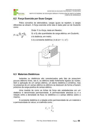 MINISTÉRIO DA EDUCAÇÃO 
SECRETARIA DE EDUCAÇÃO PROFISSIONAL E TECNOLÓGICA 
INSTITUTO FEDERAL DE EDUCAÇÃO CIÊNCIA E TECNOLOGIA DE SANTA CATARINA 
CAMPUS DE ARARANGUÁ 
6.2 Força Exercida por Duas Cargas 
Pelos conceitos da eletrostática, cargas iguais se repelem, e cargas 
diferentes se atraem. A força exercida entre elas é dada pela Lei de Coulomb 
como: 
F = k Q ×Q 
1 2 
d 
2 
Onde: F é a força, dada em Newton; 
Q1 e Q2 são quantidades de carga elétrica, em Coulomb; 
d é distância, em metro; 
k é a constante dielétrica ( k do ar = 9´ 109 ) 
6.3 Materiais Dielétricos 
Isolantes ou dielétricos são caracterizados pelo fato de possuírem 
poucos elétrons livres, isto é, os elétrons estão fortemente ligados ao núcleo. 
Sem a aplicação de um campo elétrico, um átomo dielétrico é simétrico, mas 
na presença de um campo elétrico os elétrons se deslocam de forma a ficarem 
próximos da carga positiva do campo elétrico. 
Uma medida de como as linhas de força são estabelecidas em um 
dielétrico é denominada permissividade. A permissividade absoluta (e) é a 
relação entre a densidade de fluxo no dielétrico e o campo elétrico sobre o 
mesmo. 
A constante dielétrica é a relação entre permissividade de um material e 
a permissividade do vácuo, e é definida como: 
e = e r 
0 e 
Eletricidade Básica Prof. Eng. Giovani Batista de Souza Página: 68 
 
