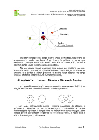 MINISTÉRIO DA EDUCAÇÃO 
SECRETARIA DE EDUCAÇÃO PROFISSIONAL E TECNOLÓGICA 
INSTITUTO FEDERAL DE EDUCAÇÃO CIÊNCIA E TECNOLOGIA DE SANTA CATARINA 
CAMPUS DE ARARANGUÁ 
O próton corresponde a carga positiva (+) da eletricidade. Os prótons se 
concentram no núcleo do átomo. É o número de prótons no núcleo que 
determina o número atômico do átomo. Também no núcleo é encontrado o 
nêutron, carga neutra fundamental da eletricidade. 
No seu estado natural um átomo está sempre em equilíbrio, ou seja, 
contém o mesmo número de prótons e elétrons. Como cargas contrárias se 
anulam, e o elétron e próton possuem o mesmo valor absoluto de carga 
elétrica, isto torna o átomo natural num átomo neutro. 
Átomo Neutro → Número Elétrons = Número de Protóns 
Um corpo elétrico carregado e um corpo neutro ao se tocarem distribuir as 
cargas elétricas e os mesmos ficam com o mesmo potencial. 
Um corpo eletricamente neutro (mesma quantidade de elétrons e 
prótons) ao aproximar de um corpo carregado ( quantidade de cargas 
diferentes) ele organizar as cargas livres no interior deste corpo (indução), esta 
cargas podem descarregar (negativas via descarga a terra), e neste caso o 
corpo fica carregado positivamente 
Eletricidade Básica Prof. Eng. Giovani Batista de Souza Página: 7 
 