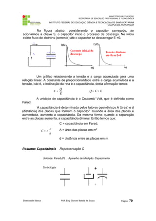 MINISTÉRIO DA EDUCAÇÃO 
SECRETARIA DE EDUCAÇÃO PROFISSIONAL E TECNOLÓGICA 
INSTITUTO FEDERAL DE EDUCAÇÃO CIÊNCIA E TECNOLOGIA DE SANTA CATARINA 
CAMPUS DE ARARANGUÁ 
Na figura abaixo, considerando o capacitor carregado, ao 
acionarmos a chave S, o capacitor inicio o processo de descarga. No início 
existe fluxo de elétrons (corrente) até o capacitor se descarregar E =0. 
Um gráfico relacionando a tensão e a carga acumulada gera uma 
relação linear. A constante de proporcionalidade entre a carga acumulada e a 
tensão, isto é, a inclinação da reta é a capacitância, desta afirmação temos: 
C = Q Q = C ´ E 
E 
A unidade de capacitância é o Coulomb/ Volt, que é definida como 
Farad. 
A capacitância é determinada pelos fatores geométricos A (área) e d 
(distância) das placas que formam o capacitor. Quando a área das placas é 
aumentada, aumenta a capacitância. Da mesma forma quando a separação 
entre as placas aumenta, a capacitância diminui. Então temos que: 
C = capacitância em Farad; 
C = e A A = área das placas em m2 
d 
d = distância entre as placas em m 
Resumo: Capacitância Representação C 
Unidade: Farad (F) Aparelho de Medição: Capacímetro 
Simbologia: 
Eletricidade Básica Prof. Eng. Giovani Batista de Souza Página: 70 
 