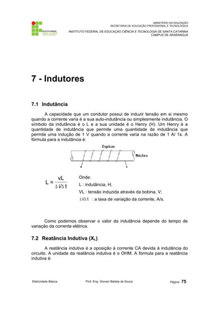 MINISTÉRIO DA EDUCAÇÃO 
SECRETARIA DE EDUCAÇÃO PROFISSIONAL E TECNOLÓGICA 
INSTITUTO FEDERAL DE EDUCAÇÃO CIÊNCIA E TECNOLOGIA DE SANTA CATARINA 
CAMPUS DE ARARANGUÁ 
7 - Indutores 
7.1 Indutância 
A capacidade que um condutor possui de induzir tensão em si mesmo 
quando a corrente varia é a sua auto-indutância ou simplesmente indutância. O 
símbolo da indutância é o L e a sua unidade é o Henry (H). Um Henry é a 
quantidade de indutância que permite uma quantidade de indutância que 
permite uma indução de 1 V quando a corrente varia na razão de 1 A/ 1s. A 
fórmula para a indutância é: 
vL 
i/ t 
L = 
D D 
Onde: 
L : indutância, H; 
VL : tensão induzida através da bobina, V; 
D i/D t : a taxa de variação da corrente, A/s. 
Como podemos observar o valor da indutância depende do tempo de 
variação da corrente elétrica. 
7.2 Reatância Indutiva (XL) 
A reatância indutiva é a oposição à corrente CA devida à indutância do 
circuito. A unidade da reatância indutiva é o OHM. A fórmula para a reatância 
indutiva é: 
Eletricidade Básica Prof. Eng. Giovani Batista de Souza Página: 75 
 