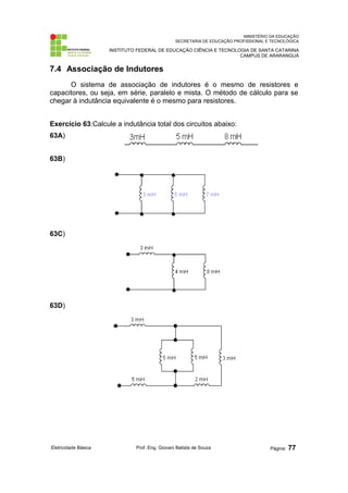 MINISTÉRIO DA EDUCAÇÃO 
SECRETARIA DE EDUCAÇÃO PROFISSIONAL E TECNOLÓGICA 
INSTITUTO FEDERAL DE EDUCAÇÃO CIÊNCIA E TECNOLOGIA DE SANTA CATARINA 
CAMPUS DE ARARANGUÁ 
7.4 Associação de Indutores 
O sistema de associação de indutores é o mesmo de resistores e 
capacitores, ou seja, em série, paralelo e mista. O método de cálculo para se 
chegar à indutância equivalente é o mesmo para resistores. 
Exercício 63:Calcule a indutância total dos circuitos abaixo: 
63A) 
63B) 
63C) 
63D) 
Eletricidade Básica Prof. Eng. Giovani Batista de Souza Página: 77 
 