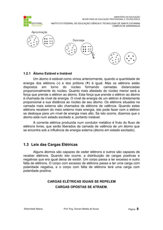 MINISTÉRIO DA EDUCAÇÃO 
SECRETARIA DE EDUCAÇÃO PROFISSIONAL E TECNOLÓGICA 
INSTITUTO FEDERAL DE EDUCAÇÃO CIÊNCIA E TECNOLOGIA DE SANTA CATARINA 
CAMPUS DE ARARANGUÁ 
1.2.1 Átomo Estável e Instável 
Um átomo é estável como vimos anteriormente, quando a quantidade de 
energia dos elétrons (-) e dos prótons (+) é igual. Mas os elétrons estão 
dispostos em torno do núcleo formando camadas distanciadas 
proporcionalmente do núcleo. Quanto mais afastado do núcleo menor será a 
força que prende o elétron ao átomo. Esta força que prende o elétron ao átomo 
é chamada de nível de energia. O nível de energia de um elétron é diretamente 
proporcional a sua distância ao núcleo de seu átomo. Os elétrons situados na 
camada mais externa são chamados de elétrons de valência. Quando estes 
elétrons recebem do meio externo mais energia, isto pode fazer com o elétron 
se desloque para um nível de energia mais alto. Se isto ocorre, dizemos que o 
átomo está num estado excitado e, portanto instável. 
A corrente elétrica produzida num condutor metálico é fruto do fluxo de 
elétrons livres, que serão liberados da camada de valência de um átomo que 
se encontra sob a influência de energia externa (átomo em estado excitado). 
1.3 Leis das Cargas Elétricas 
Alguns átomos são capazes de ceder elétrons e outros são capazes de 
receber elétrons. Quando isto ocorre, a distribuição de cargas positivas e 
negativas que era igual deixa de existir. Um corpo passa a ter excesso e outro 
falta de elétrons. O corpo com excesso de elétrons passa a ter uma carga com 
polaridade negativa, e o corpo com falta de elétrons terá uma carga com 
polaridade positiva. 
CARGAS ELÉTRICAS IGUAIS SE REPELEM 
CARGAS OPOSTAS SE ATRAEM. 
Eletricidade Básica Prof. Eng. Giovani Batista de Souza Página: 8 
 