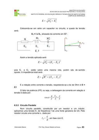 MINISTÉRIO DA EDUCAÇÃO 
SECRETARIA DE EDUCAÇÃO PROFISSIONAL E TECNOLÓGICA 
INSTITUTO FEDERAL DE EDUCAÇÃO CIÊNCIA E TECNOLOGIA DE SANTA CATARINA 
CAMPUS DE ARARANGUÁ 
2 2 
R L E = E + E 
Colocando-se em série um capacitor no circuito, a queda de tensão 
será: 
EC = I x XC, atrasada da corrente em 90°. 
Assim a tensão aplicada será: 
2 ( )2 R L C E = E + E - E 
pois EL e EC estão sobre uma mesma reta, porém são de sentido 
oposto. A impedância total será: 
2 ( )2 L C Z = R + X - X 
E a relação entre corrente e tensão, respeitando-se a lei de Ohm é E = 
Z.I 
O fator de potência (FP), ou seja, a defasagem da corrente em relação à 
tensão é dada por: 
cos= R 
Z = 
ER 
E = PS 
8.2.2 Circuito Paralelo 
Num circuito paralelo, constituído por um resistor e um indutor, 
aplicamos uma tensão E, de freqüência f de uma fonte geradora de CA. Pelo 
resistor circula uma corrente IR dada por: 
I E R = , em fase com E. 
R 
Eletricidade Básica Prof. Eng. Giovani Batista de Souza Página: 83 
 