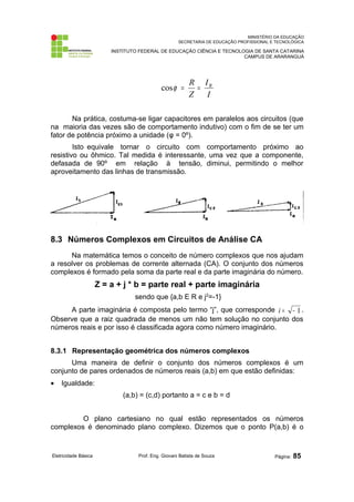 MINISTÉRIO DA EDUCAÇÃO 
SECRETARIA DE EDUCAÇÃO PROFISSIONAL E TECNOLÓGICA 
INSTITUTO FEDERAL DE EDUCAÇÃO CIÊNCIA E TECNOLOGIA DE SANTA CATARINA 
CAMPUS DE ARARANGUÁ 
cosj = R = I 
R 
I 
Z 
Na prática, costuma-se ligar capacitores em paralelos aos circuitos (que 
na maioria das vezes são de comportamento indutivo) com o fim de se ter um 
fator de potência próximo a unidade (φ = 0º). 
Isto equivale tornar o circuito com comportamento próximo ao 
resistivo ou ôhmico. Tal medida é interessante, uma vez que a componente, 
defasada de 90º em relação à tensão, diminui, permitindo o melhor 
aproveitamento das linhas de transmissão. 
8.3 Números Complexos em Circuitos de Análise CA 
Na matemática temos o conceito de número complexos que nos ajudam 
a resolver os problemas de corrente alternada (CA). O conjunto dos números 
complexos é formado pela soma da parte real e da parte imaginária do número. 
Z = a + j * b = parte real + parte imaginária 
sendo que {a,b E R e j2=-1} 
A parte imaginária é composta pelo termo “j”, que corresponde i = - 1 . 
Observe que a raiz quadrada de menos um não tem solução no conjunto dos 
números reais e por isso é classificada agora como número imaginário. 
8.3.1 Representação geométrica dos números complexos 
Uma maneira de definir o conjunto dos números complexos é um 
conjunto de pares ordenados de números reais (a,b) em que estão definidas: 
· Igualdade: 
(a,b) = (c,d) portanto a = c e b = d 
O plano cartesiano no qual estão representados os números 
complexos é denominado plano complexo. Dizemos que o ponto P(a,b) é o 
Eletricidade Básica Prof. Eng. Giovani Batista de Souza Página: 85 
 