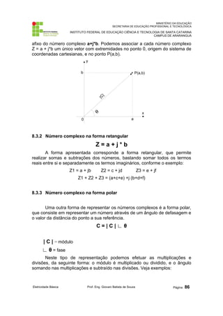 MINISTÉRIO DA EDUCAÇÃO 
SECRETARIA DE EDUCAÇÃO PROFISSIONAL E TECNOLÓGICA 
INSTITUTO FEDERAL DE EDUCAÇÃO CIÊNCIA E TECNOLOGIA DE SANTA CATARINA 
CAMPUS DE ARARANGUÁ 
afixo do número complexo a+j*b. Podemos associar a cada número complexo 
Z = a + j*b um único vetor com extremidades no ponto 0, origem do sistema de 
coordenadas cartesianas, e no ponto P(a,b). 
P(a,b) 
x 
y 
b 
0 a 
8.3.2 Número complexo na forma retangular 
Z = a + j * b 
A forma apresentada corresponde a forma retangular, que permite 
realizar somas e subtrações dos números, bastando somar todos os termos 
reais entre si e separadamente os termos imaginários, conforme o exemplo: 
Z1 = a + jb Z2 = c + jd Z3 = e + jf 
Z1 + Z2 + Z3 = (a+c+e) +j (b+d+f) 
8.3.3 Número complexo na forma polar 
Uma outra forma de representar os números complexos é a forma polar, 
que consiste em representar um número através de um ângulo de defasagem e 
o valor da distância do ponto a sua referência. 
C = | C | ∟ θ 
| C | = módulo 
∟ θ = fase 
Neste tipo de representação podemos efetuar as multiplicações e 
divisões, da seguinte forma: o módulo é multiplicado ou dividido, e o ângulo 
somando nas multiplicações e subtraído nas divisões. Veja exemplos: 
Eletricidade Básica Prof. Eng. Giovani Batista de Souza Página: 86 
 