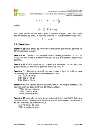 MINISTÉRIO DA EDUCAÇÃO 
SECRETARIA DE EDUCAÇÃO PROFISSIONAL E TECNOLÓGICA 
INSTITUTO FEDERAL DE EDUCAÇÃO CIÊNCIA E TECNOLOGIA DE SANTA CATARINA 
CAMPUS DE ARARANGUÁ 
E E F = e 
I I F = 
3 
resulta: 
P = 3 × E × I × cosj 
tanto para circuito estrela como para o circuito triângulo, dado em função 
dos elementos de linha. A potência aparente (S) num sistema trifásico será: 
S = 3. E . I 
8.5 Exercícios 
Exercício 68: Qual o fator de potência de um sistema que atrasa a corrente em 
30° em relação à tensão ? 
Exercício 69: Calcule o fator de potência e a defasagem de um circuito cuja 
resistência é de 100Ω, a reatância indutiva é de 50Ω e a reatância capacitiva é 
de 200Ω. 
Exercício 70: Qual a amplitude da corrente que passa pelo circuito dado pela 
questão acima, se alimentado por uma tensão de 110V ? 
Exercício 71: Calcule a capacitância que corrige o fator de potência para 
circuitos cujo par reatância indutiva e frequência seja: 
71A) 100kΩ e 60Hz; 
71B) 20Ω e 100Hz; 
71C) 30kΩ e 20kHz 
Exercício 72: Um sistema adianta a corrente em 25° em relação à tensão. Se a 
potência aparente deste sistema é de 200VA, calcule: 
72A) o fator de potência; 
72B) a potência ativa; 
724) a potência reativa. 
Exercício 73: A tensão de linha de um sistema trifásico é de 380V. Calcule a 
corrente e a sua defasagem se alimentarmos um sistema com uma reatância 
de 20Ω e um fator de potência de 0,8: 
73A) na tensão de linha; 
73B) na tensão de fase. 
Eletricidade Básica Prof. Eng. Giovani Batista de Souza Página: 90 
 