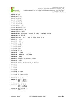MINISTÉRIO DA EDUCAÇÃO 
SECRETARIA DE EDUCAÇÃO PROFISSIONAL E TECNOLÓGICA 
INSTITUTO FEDERAL DE EDUCAÇÃO CIÊNCIA E TECNOLOGIA DE SANTA CATARINA 
CAMPUS DE ARARANGUÁ 
Exercício 38 30 Ώ 
Exercício 39 2,13 mW 
Exercício 40 8,079 Ώ 
Exercício 41 7,959 Ώ 
Exercício 42 570,815 Ώ 
Exercício 43 659,035 Ώ 
Exercício 44 65 V e 0,1 A 
Exercício 45 52,218 V e 0,15 A 
Exercício 46 E=125 V e r = 2,5 Ώ 
Exercício 47 E=10 V e r = 2 Ώ 
Exercício 48 a) 9uF b) Q1=540uF Q2=90uF Q3 = 450uF c) E1=45V E2=15V 
Exercício 49 a) 5uF b) 80 uF 
Exercício 50 A) 6,67uF b) 8V e 16 V c) 160uC 128 uC 32 uC 
Exercício 51 1,6 uF 
Exercício 52 6 uC 
Exercício 53 1,58 uF 
Exercício 54 132,6 Ώ 
Exercício 55 0,226 A 
Exercício 56 3,31 V 
Exercício 57 119,4 kΏ 
Exercício 58 2,50 mH 
Exercício 59 1998,99 kHz ou 2,00 MHz 
Exercício 60 1,13 MHz 
Exercício 61 a) 628,32 Ώ b) 62,83 k Ώ c) 6,28 MΏ 
Exercício 62 3,9 uH 
Exercício 63 a) 16 mH b) 1,48 mH c) 5,67 mH d) 9,67 mH 
Exercício 64 
Exercício 65 
Exercício 66 
Exercício 67 
Exercício 68 FP = 0,866 
Exercício 69 FP = 0,555 e f=56,31° 
Exercício 70 I = 611 mA 
Exercício 71 62A) C = 26,52 nF 
62B) C = 79,57 μF 
62C) C = 0,265 nF 
Exercício 72 63A) FP = 0,906 
63B) P = 181,26 W 
63C) R = 84,52 Var 
Exercício 73 64A) Ilinha = 11,4 A 
64B) Ifase = 6,6 A 
Eletricidade Básica Prof. Eng. Giovani Batista de Souza Página: 97 
