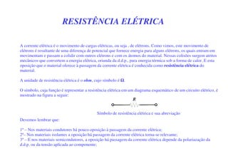 RESISTÊNCIA ELÉTRICA
A corrente elétrica é o movimento de cargas elétricas, ou seja , de elétrons. Como vimos, este movimento de
elétrons é resultante de uma diferença de potencial que fornece energia para alguns elétrons, os quais entram em
movimentam e passam a colidir com outros elétrons e com os átomos do material. Nessas colisões surgem atritos
mecânicos que convertem a energia elétrica, oriunda da d.d.p., para energia térmica sob a forma de calor. E esta
oposição que o material oferece à passagem da corrente elétrica é conhecida como resistência elétrica do
material.
A unidade de resistência elétrica é o ohm, cujo símbolo é .
O símbolo, cuja função é representar a resistência elétrica em um diagrama esquemático de um circuito elétrico, é
mostrado na figura a seguir:
Devemos lembrar que:
1º – Nos materiais condutores há pouco oposição à passagem da corrente elétrica;
2º– Nos materiais isolantes a oposição há passagem da corrente elétrica torna-se relevante;
3º – E nos materiais semicondutores, a oposição há passagem da corrente elétrica depende da polariazação da
d.d.p. ou da tensão aplicada ao componente;
Símbolo de resistência elétrica e sua abreviação
 