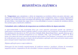 RESISTÊNCIA ELÉTRICA
4 – Temperatura: para entendermos o efeito da temperatura na resistência elétrica um ponto relevante e que
auxilia neste entendimento refere-se ao fato de que quanto maior a temperatura, maior é a energia disponível no
material o que resulta numa maior movimento das partículas que compõem a sua estrutura atômica, dificultando,
de certa forma, o movimento das cargas livres e a essa dificuldade se associa o conceito de resistência elétrica.
Isso acontece para a maioria dos condutores.
Curiosidade sobre a influência da temperatura na resistência elétrica de alguns materiais:
A supercondutividade é uma propriedade física que certos materiais apresentam quando são esfriados a
temperaturas extremamente baixas, podendo conduzir corrente elétrica sem resistências e nem perdas de energia.
Esse fenômeno foi descoberto em 1911 pelo físico holandês Heike Kamerlimgh-Onnes, quando observou que a
resistência elétrica do mercúrio desaparecia ao ser resfriado a 4K, o que corresponde a – 269,15 °C, dessa
forma, ele acabava de tornar o mercúrio um material supercondutor. Esse fenômeno, conseguido com o mercúrio,
foi verificado para outros metais, no entanto não foi permitida a aplicação, pois eram necessários muitos gastos
para conseguir manter temperaturas muito baixas.
Algumas aplicações para os supercondutores:
Fabricação de trens levitados magneticamente, de poderosos motores e geradores; sistemas de ressonância
magnética nuclear; computadores de alta velocidade e sistemas avançados de distribuição de energia.
 