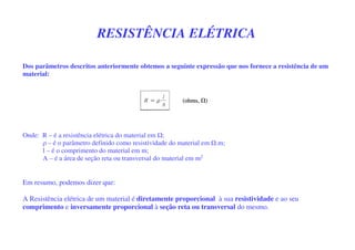 RESISTÊNCIA ELÉTRICA
Dos parâmetros descritos anteriormente obtemos a seguinte expressão que nos fornece a resistência de um
material:
Onde: R – é a resistência elétrica do material em ;
ρ – é o parâmetro definido como resistividade do material em .m;
l – é o comprimento do material em m;
A – é a área de seção reta ou transversal do material em m2
Em resumo, podemos dizer que:
A Resistência elétrica de um material é diretamente proporcional à sua resistividade e ao seu
comprimento e inversamente proporcional à seção reta ou transversal do mesmo.
 