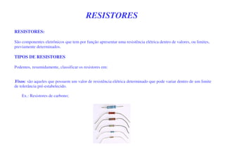 RESISTORES
RESISTORES:
São componentes eletrônicos que tem por função apresentar uma resistência elétrica dentro de valores, ou limites,
previamente determinados.
TIPOS DE RESISTORES
Podemos, resumidamente, classificar os resistores em:
-Fixos: são aqueles que possuem um valor de resistência elétrica determinado que pode variar dentro de um limite
de tolerância pré-estabelecido.
Ex.: Resistores de carbono;
 